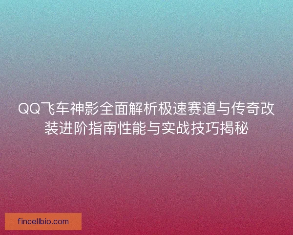 QQ飞车神影全面解析极速赛道与传奇改装进阶指南性能与实战技巧揭秘